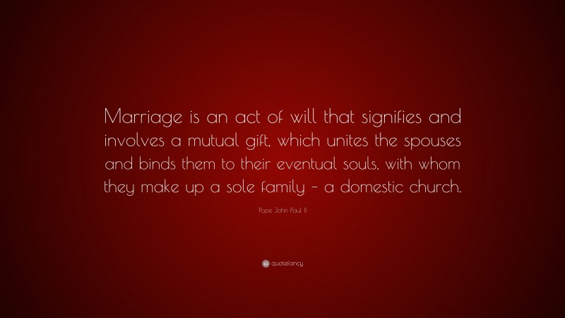 Pope John Paul II Quote: “Marriage is an act of will that signifies and involves a mutual gift, which unites the spouses and binds them to their eventual souls, with whom they make up a sole family – a domestic church.”