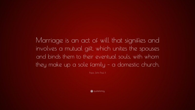 Pope John Paul II Quote: “Marriage is an act of will that signifies and involves a mutual gift, which unites the spouses and binds them to their eventual souls, with whom they make up a sole family – a domestic church.”