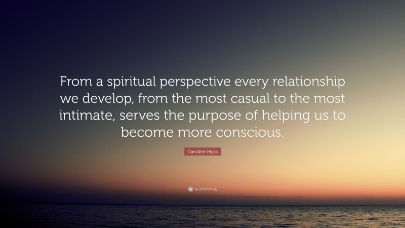 Caroline Myss Quote: “From a spiritual perspective every relationship we develop, from the most casual to the most intimate, serves the purpose of helping us to become more conscious.”