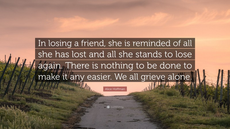 Alice Hoffman Quote: “In losing a friend, she is reminded of all she has lost and all she stands to lose again. There is nothing to be done to make it any easier. We all grieve alone.”