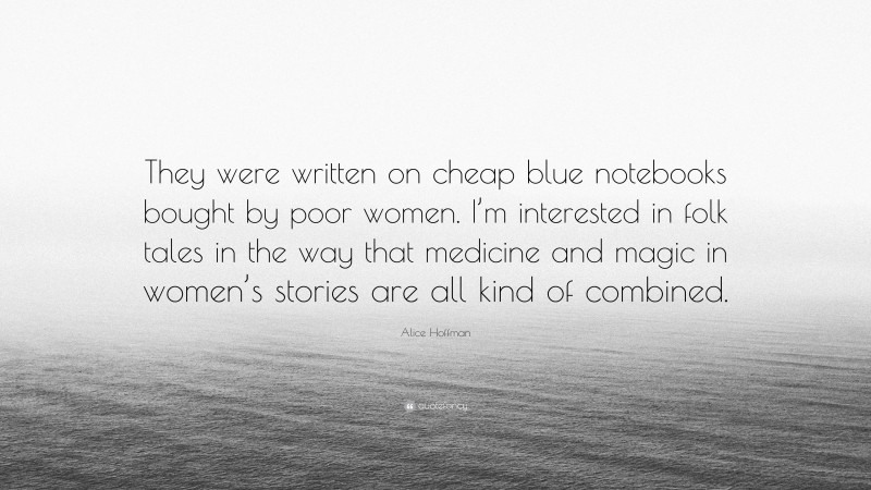 Alice Hoffman Quote: “They were written on cheap blue notebooks bought by poor women. I’m interested in folk tales in the way that medicine and magic in women’s stories are all kind of combined.”