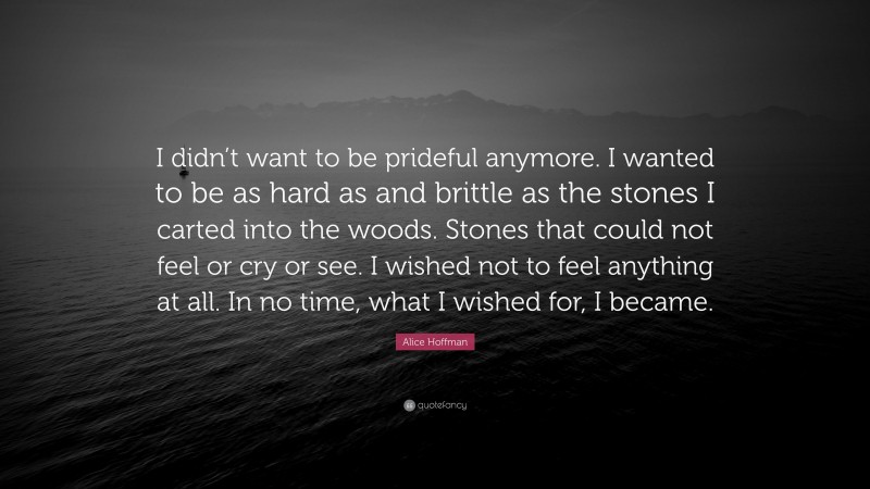Alice Hoffman Quote: “I didn’t want to be prideful anymore. I wanted to be as hard as and brittle as the stones I carted into the woods. Stones that could not feel or cry or see. I wished not to feel anything at all. In no time, what I wished for, I became.”