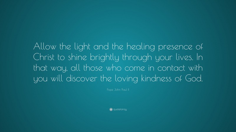 Pope John Paul II Quote: “Allow the light and the healing presence of Christ to shine brightly through your lives. In that way, all those who come in contact with you will discover the loving kindness of God.”
