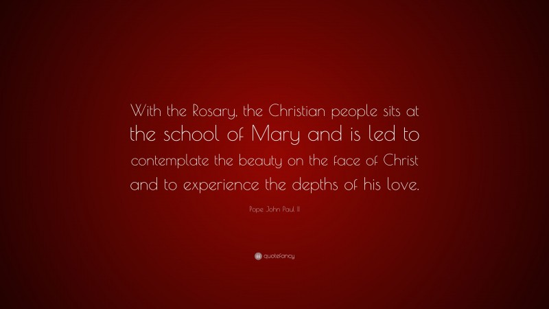 Pope John Paul II Quote: “With the Rosary, the Christian people sits at the school of Mary and is led to contemplate the beauty on the face of Christ and to experience the depths of his love.”