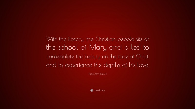 Pope John Paul II Quote: “With the Rosary, the Christian people sits at the school of Mary and is led to contemplate the beauty on the face of Christ and to experience the depths of his love.”