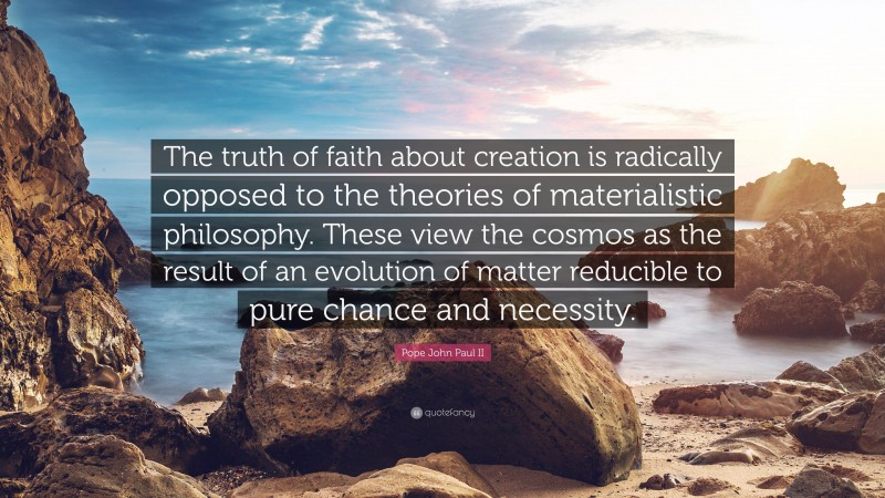 Pope John Paul II Quote: “The truth of faith about creation is radically opposed to the theories of materialistic philosophy. These view the cosmos as the result of an evolution of matter reducible to pure chance and necessity.”