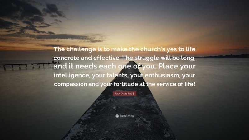 Pope John Paul II Quote: “The challenge is to make the church’s yes to life concrete and effective. The struggle will be long, and it needs each one of you. Place your intelligence, your talents, your enthusiasm, your compassion and your fortitude at the service of life!”