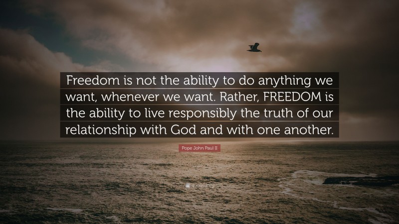 Pope John Paul II Quote: “Freedom is not the ability to do anything we want, whenever we want. Rather, FREEDOM is the ability to live responsibly the truth of our relationship with God and with one another.”