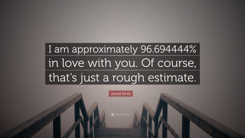 Jarod Kintz Quote: “I am approximately 96.694444% in love with you. Of course, that’s just a rough estimate.”