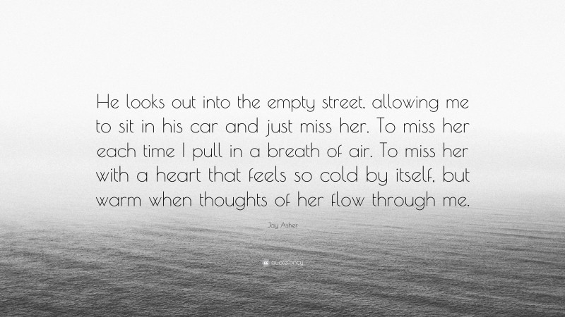 Jay Asher Quote: “He looks out into the empty street, allowing me to sit in his car and just miss her. To miss her each time I pull in a breath of air. To miss her with a heart that feels so cold by itself, but warm when thoughts of her flow through me.”