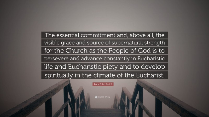 Pope John Paul II Quote: “The essential commitment and, above all, the visible grace and source of supernatural strength for the Church as the People of God is to persevere and advance constantly in Eucharistic life and Eucharistic piety and to develop spiritually in the climate of the Eucharist.”