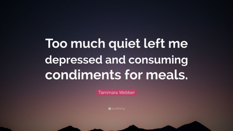 Tammara Webber Quote: “Too much quiet left me depressed and consuming condiments for meals.”