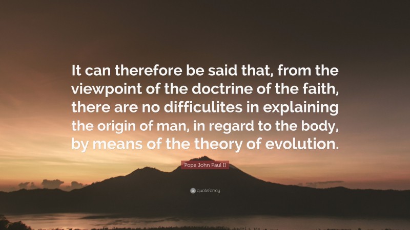 Pope John Paul II Quote: “It can therefore be said that, from the viewpoint of the doctrine of the faith, there are no difficulites in explaining the origin of man, in regard to the body, by means of the theory of evolution.”