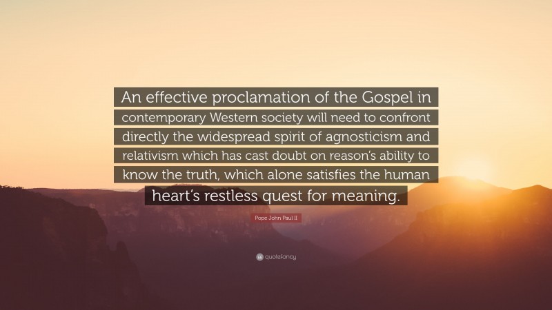 Pope John Paul II Quote: “An effective proclamation of the Gospel in contemporary Western society will need to confront directly the widespread spirit of agnosticism and relativism which has cast doubt on reason’s ability to know the truth, which alone satisfies the human heart’s restless quest for meaning.”