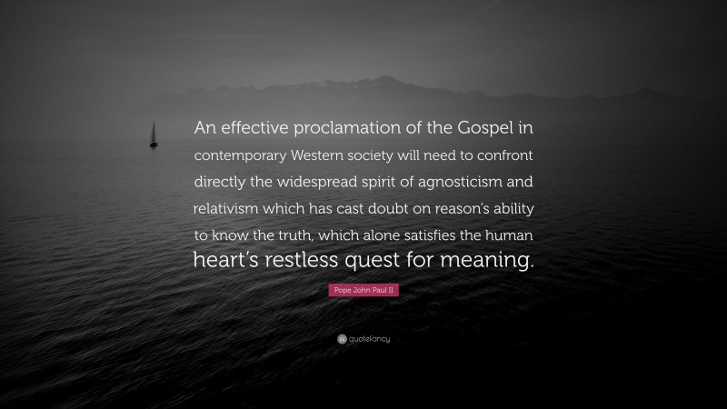 Pope John Paul II Quote: “An effective proclamation of the Gospel in contemporary Western society will need to confront directly the widespread spirit of agnosticism and relativism which has cast doubt on reason’s ability to know the truth, which alone satisfies the human heart’s restless quest for meaning.”