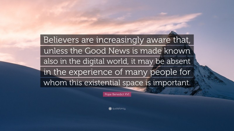 Pope Benedict XVI Quote: “Believers are increasingly aware that, unless the Good News is made known also in the digital world, it may be absent in the experience of many people for whom this existential space is important.”