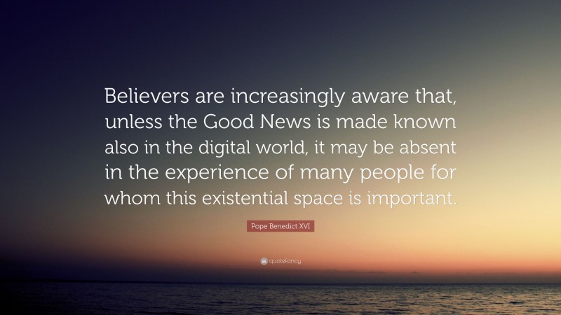 Pope Benedict XVI Quote: “Believers are increasingly aware that, unless the Good News is made known also in the digital world, it may be absent in the experience of many people for whom this existential space is important.”