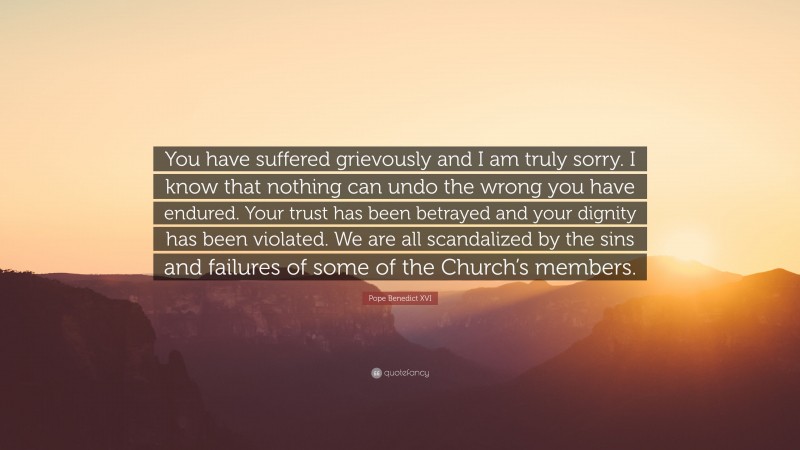 Pope Benedict XVI Quote: “You have suffered grievously and I am truly sorry. I know that nothing can undo the wrong you have endured. Your trust has been betrayed and your dignity has been violated. We are all scandalized by the sins and failures of some of the Church’s members.”