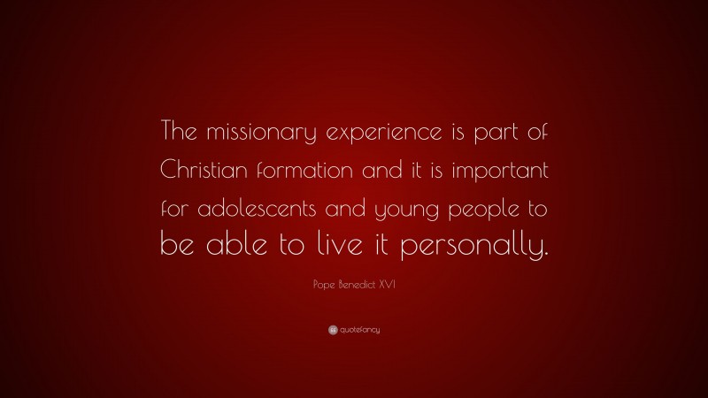 Pope Benedict XVI Quote: “The missionary experience is part of Christian formation and it is important for adolescents and young people to be able to live it personally.”