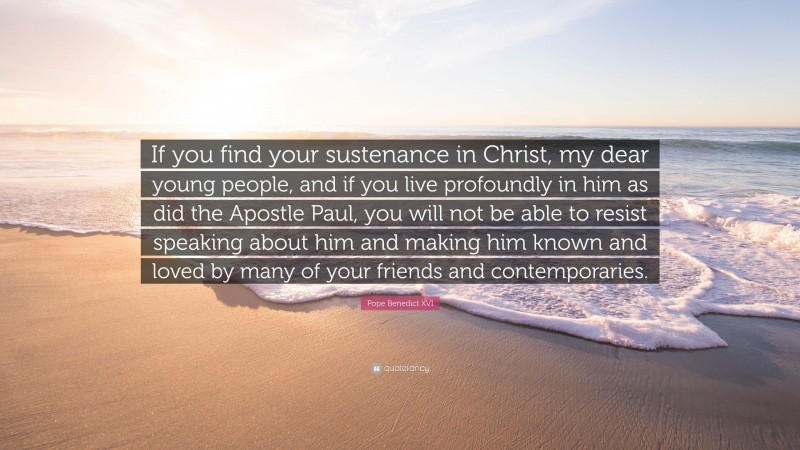 Pope Benedict XVI Quote: “If you find your sustenance in Christ, my dear young people, and if you live profoundly in him as did the Apostle Paul, you will not be able to resist speaking about him and making him known and loved by many of your friends and contemporaries.”
