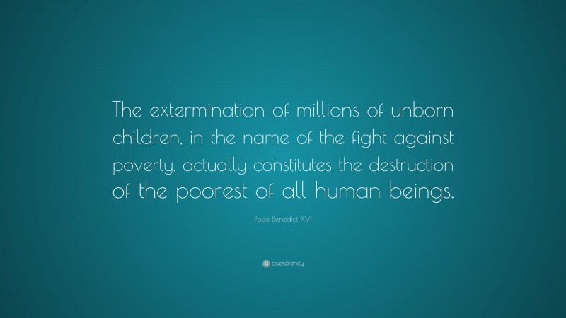 Pope Benedict XVI Quote: “The extermination of millions of unborn children, in the name of the fight against poverty, actually constitutes the destruction of the poorest of all human beings.”