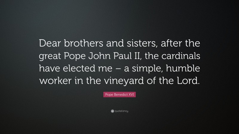 Pope Benedict XVI Quote: “Dear brothers and sisters, after the great Pope John Paul II, the cardinals have elected me – a simple, humble worker in the vineyard of the Lord.”