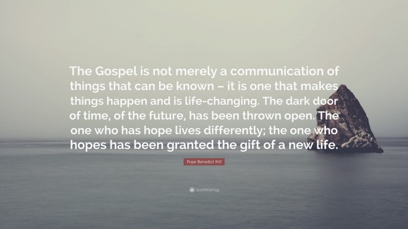 Pope Benedict XVI Quote: “The Gospel is not merely a communication of things that can be known – it is one that makes things happen and is life-changing. The dark door of time, of the future, has been thrown open. The one who has hope lives differently; the one who hopes has been granted the gift of a new life.”