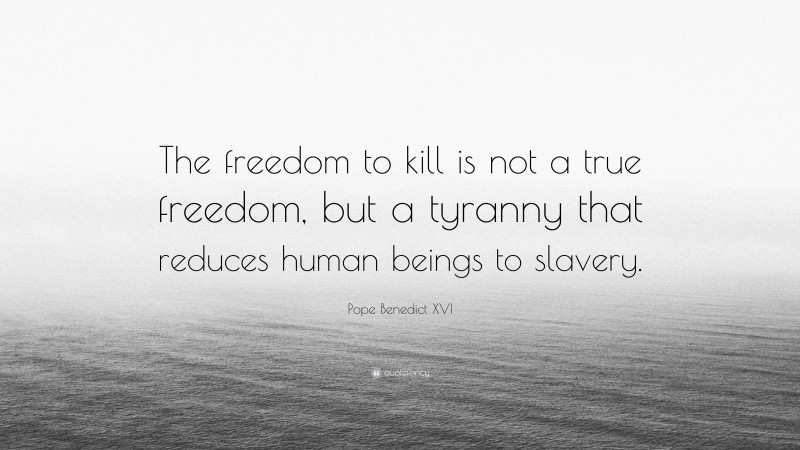 Pope Benedict XVI Quote: “The freedom to kill is not a true freedom, but a tyranny that reduces human beings to slavery.”