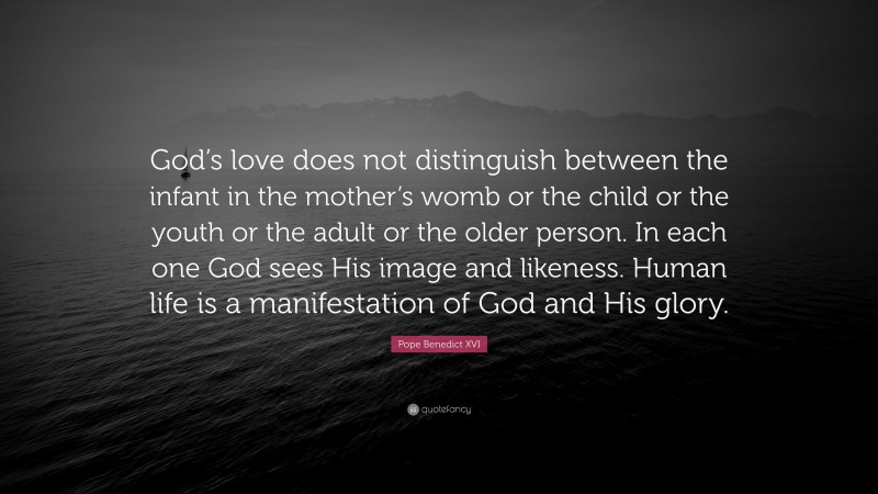 Pope Benedict XVI Quote: “God’s love does not distinguish between the infant in the mother’s womb or the child or the youth or the adult or the older person. In each one God sees His image and likeness. Human life is a manifestation of God and His glory.”