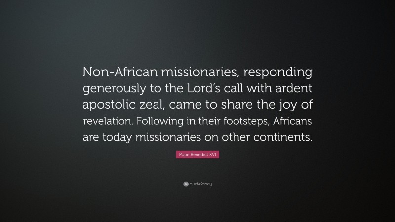 Pope Benedict XVI Quote: “Non-African missionaries, responding generously to the Lord’s call with ardent apostolic zeal, came to share the joy of revelation. Following in their footsteps, Africans are today missionaries on other continents.”