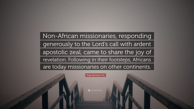 Pope Benedict XVI Quote: “Non-African missionaries, responding generously to the Lord’s call with ardent apostolic zeal, came to share the joy of revelation. Following in their footsteps, Africans are today missionaries on other continents.”