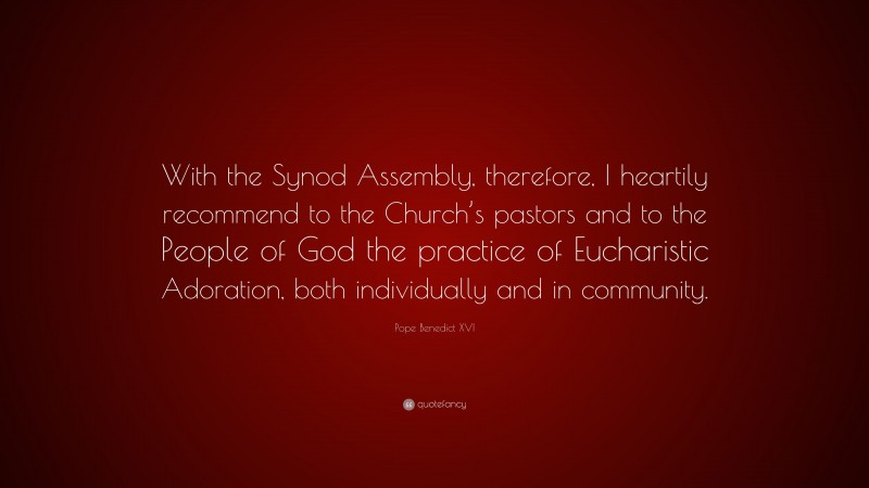Pope Benedict XVI Quote: “With the Synod Assembly, therefore, I heartily recommend to the Church’s pastors and to the People of God the practice of Eucharistic Adoration, both individually and in community.”