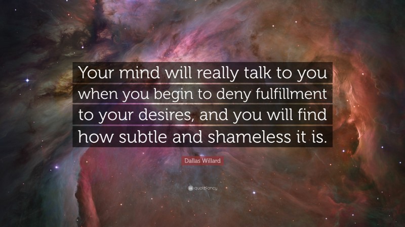 Dallas Willard Quote: “Your mind will really talk to you when you begin to deny fulfillment to your desires, and you will find how subtle and shameless it is.”