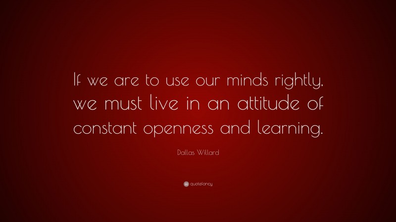 Dallas Willard Quote: “If we are to use our minds rightly, we must live in an attitude of constant openness and learning.”