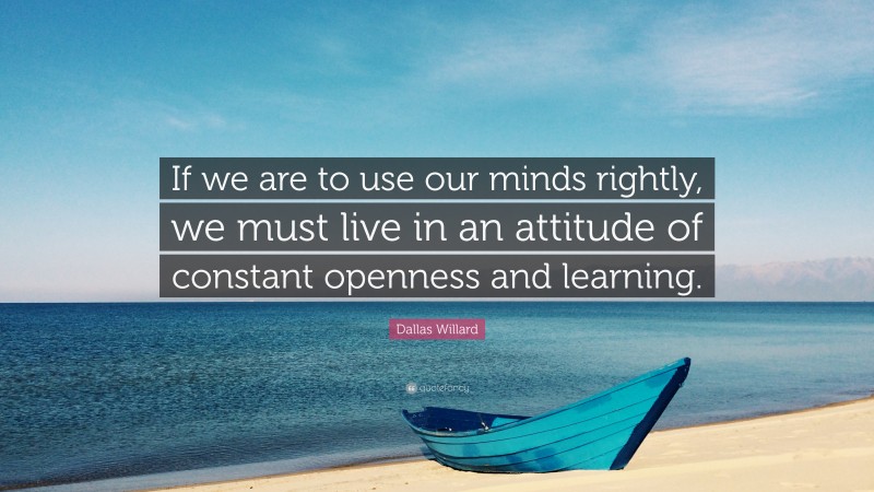 Dallas Willard Quote: “If we are to use our minds rightly, we must live in an attitude of constant openness and learning.”