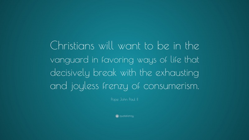 Pope John Paul II Quote: “Christians will want to be in the vanguard in favoring ways of life that decisively break with the exhausting and joyless frenzy of consumerism.”