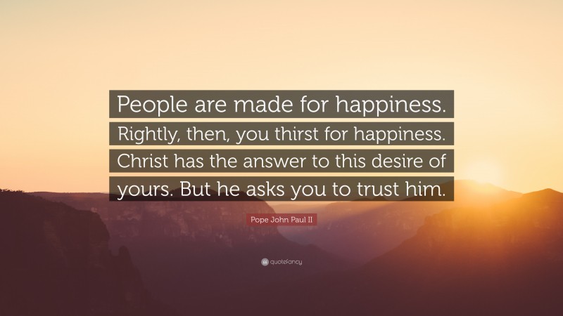 Pope John Paul II Quote: “People are made for happiness. Rightly, then, you thirst for happiness. Christ has the answer to this desire of yours. But he asks you to trust him.”