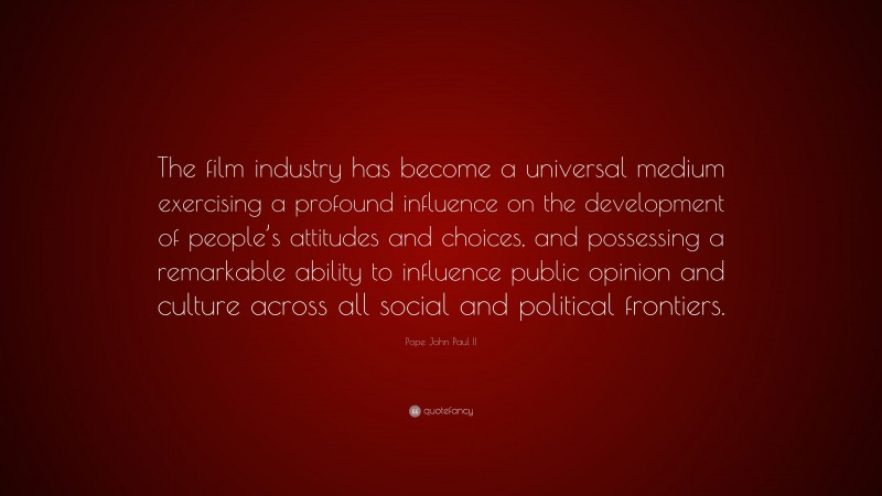 Pope John Paul II Quote: “The film industry has become a universal medium exercising a profound influence on the development of people’s attitudes and choices, and possessing a remarkable ability to influence public opinion and culture across all social and political frontiers.”
