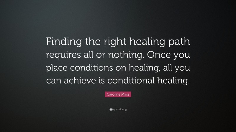 Caroline Myss Quote: “Finding the right healing path requires all or nothing. Once you place conditions on healing, all you can achieve is conditional healing.”