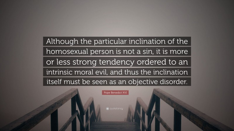 Pope Benedict XVI Quote: “Although the particular inclination of the homosexual person is not a sin, it is more or less strong tendency ordered to an intrinsic moral evil, and thus the inclination itself must be seen as an objective disorder.”