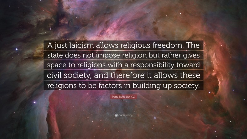Pope Benedict XVI Quote: “A just laicism allows religious freedom. The state does not impose religion but rather gives space to religions with a responsibility toward civil society, and therefore it allows these religions to be factors in building up society.”
