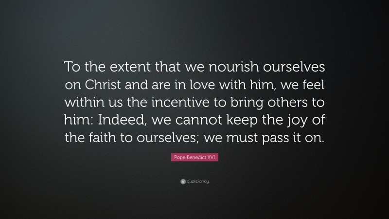 Pope Benedict XVI Quote: “To the extent that we nourish ourselves on Christ and are in love with him, we feel within us the incentive to bring others to him: Indeed, we cannot keep the joy of the faith to ourselves; we must pass it on.”