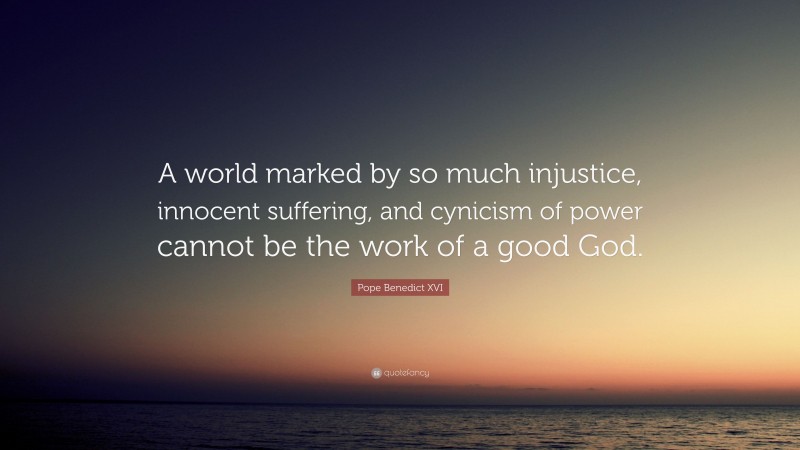 Pope Benedict XVI Quote: “A world marked by so much injustice, innocent suffering, and cynicism of power cannot be the work of a good God.”