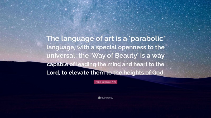 Pope Benedict XVI Quote: “The language of art is a ‘parabolic’ language, with a special openness to the universal: the ‘Way of Beauty’ is a way capable of leading the mind and heart to the Lord, to elevate them to the heights of God.”