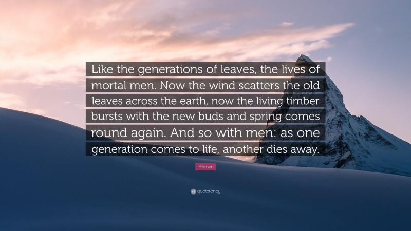 Homer Quote: “Like the generations of leaves, the lives of mortal men. Now the wind scatters the old leaves across the earth, now the living timber bursts with the new buds and spring comes round again. And so with men: as one generation comes to life, another dies away.”