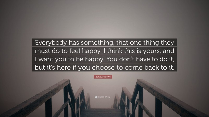 Ilona Andrews Quote: “Everybody has something, that one thing they must do to feel happy. I think this is yours, and I want you to be happy. You don’t have to do it, but it’s here if you choose to come back to it.”