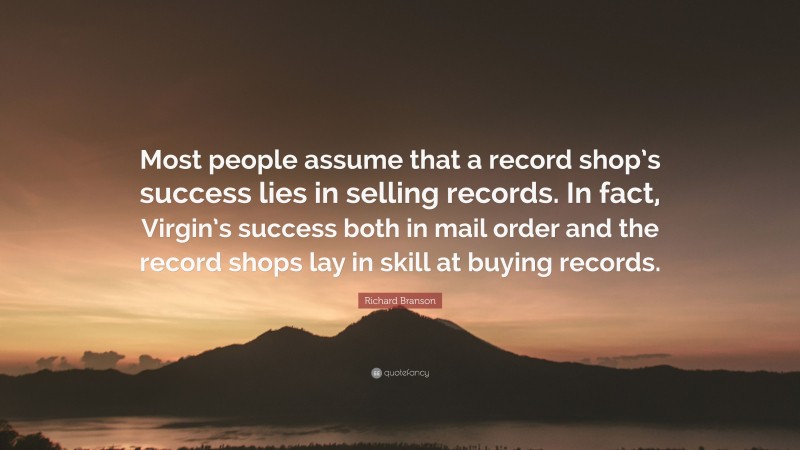 Richard Branson Quote: “Most people assume that a record shop’s success lies in selling records. In fact, Virgin’s success both in mail order and the record shops lay in skill at buying records.”