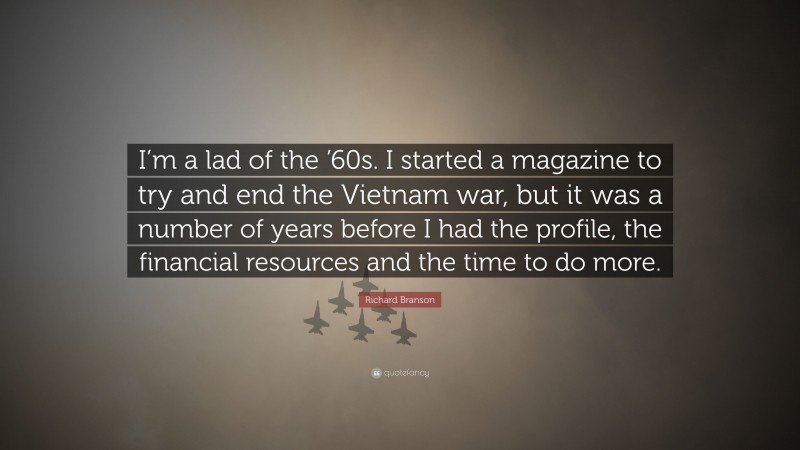 Richard Branson Quote: “I’m a lad of the ’60s. I started a magazine to try and end the Vietnam war, but it was a number of years before I had the profile, the financial resources and the time to do more.”