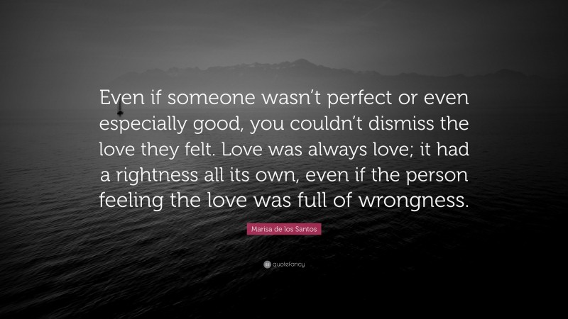 Marisa de los Santos Quote: “Even if someone wasn’t perfect or even especially good, you couldn’t dismiss the love they felt. Love was always love; it had a rightness all its own, even if the person feeling the love was full of wrongness.”