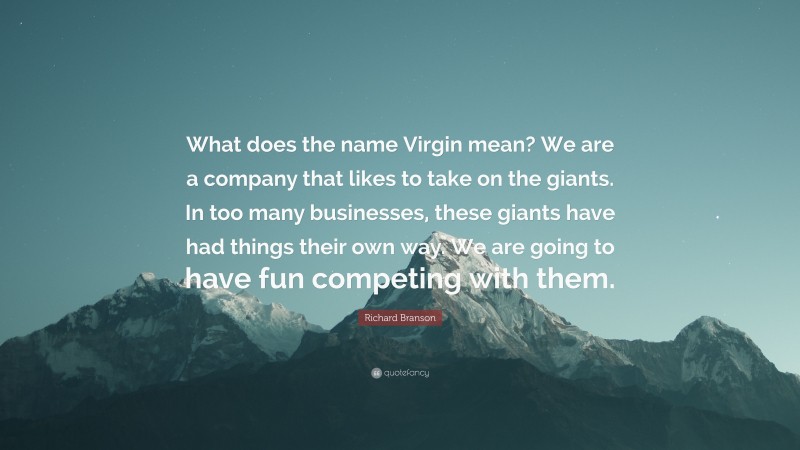 Richard Branson Quote: “What does the name Virgin mean? We are a company that likes to take on the giants. In too many businesses, these giants have had things their own way. We are going to have fun competing with them.”